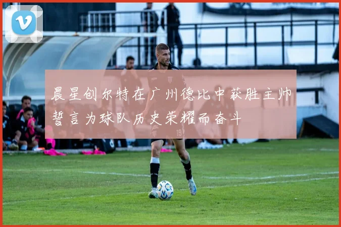 晨星创尔特在广州德比中获胜主帅誓言为球队历史荣耀而奋斗