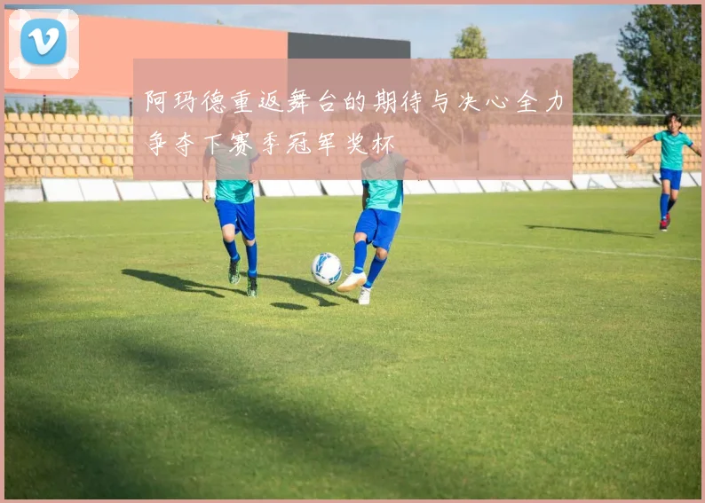 阿玛德重返舞台的期待与决心全力争夺下赛季冠军奖杯