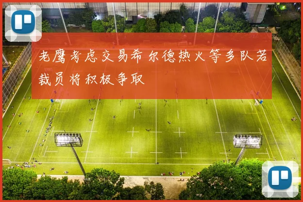 老鹰考虑交易希尔德热火等多队若裁员将积极争取