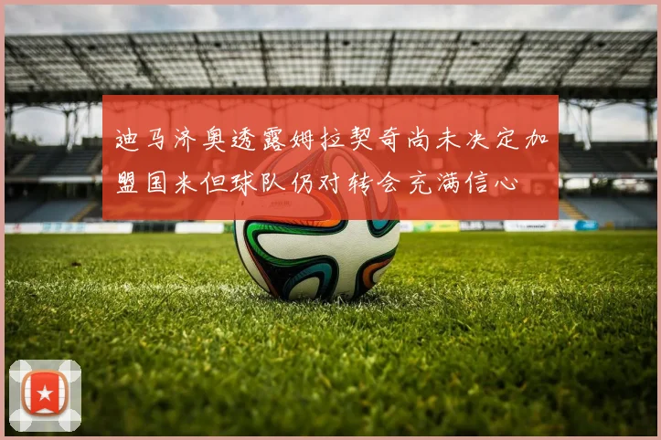 迪马济奥透露姆拉契奇尚未决定加盟国米但球队仍对转会充满信心
