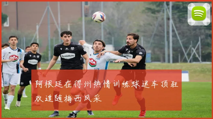 阿根廷在得州热情训练球迷车顶狂欢追随梅西风采