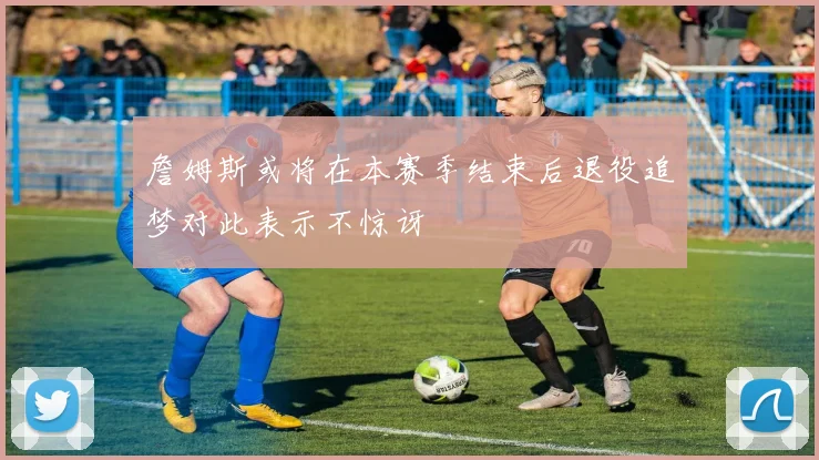 詹姆斯或将在本赛季结束后退役追梦对此表示不惊讶