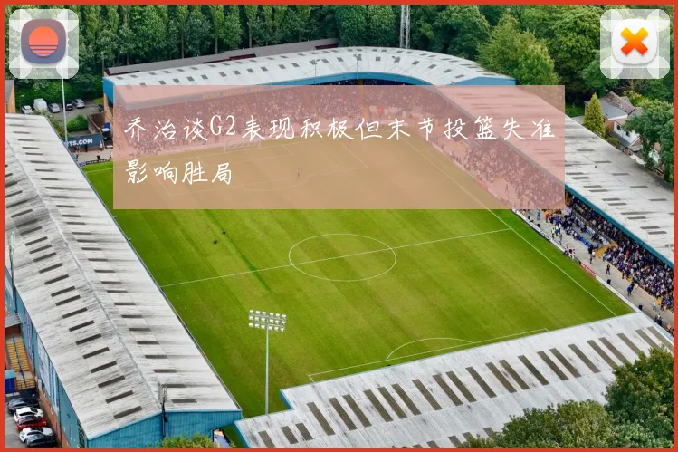 乔治谈G2表现积极但末节投篮失准影响胜局