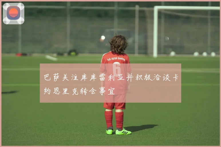 巴萨关注库库雷利亚并积极洽谈卡约恩里克转会事宜