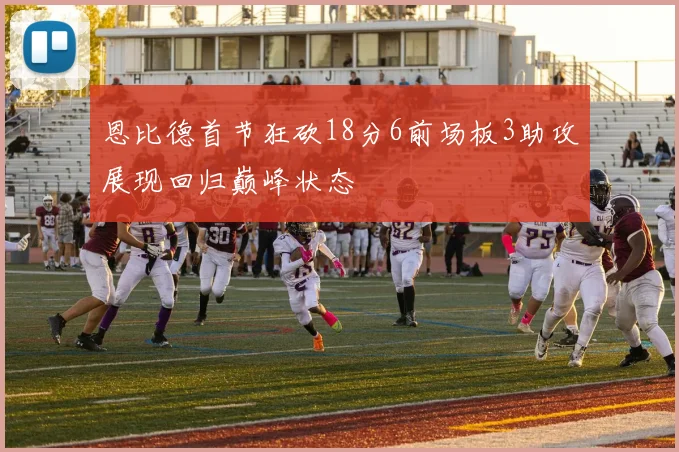 恩比德首节狂砍18分6前场板3助攻展现回归巅峰状态