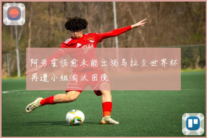阿劳霍伤愈未能出场乌拉圭世界杯再遭小组淘汰困境