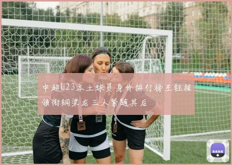中超U23本土球员身价排行榜王钰栋领衔铜梁龙三人紧随其后