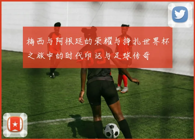 梅西与阿根廷的荣耀与挣扎世界杯之旅中的时代印记与足球传奇
