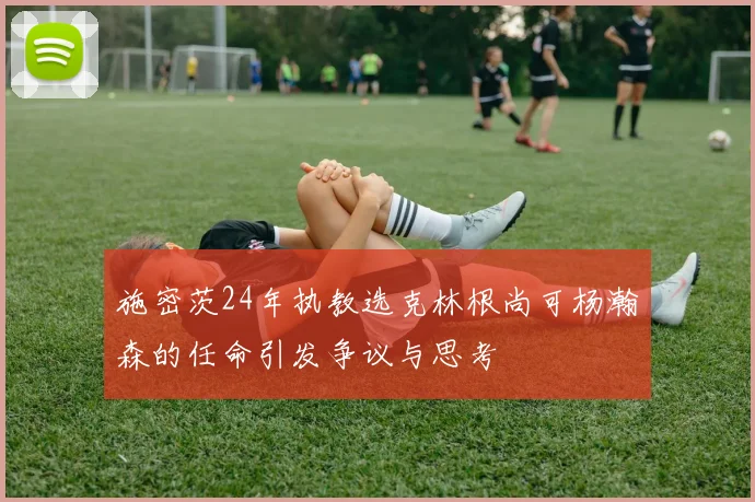 施密茨24年执教选克林根尚可杨瀚森的任命引发争议与思考