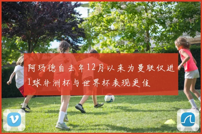 阿玛德自去年12月以来为曼联仅进1球非洲杯与世界杯表现更佳