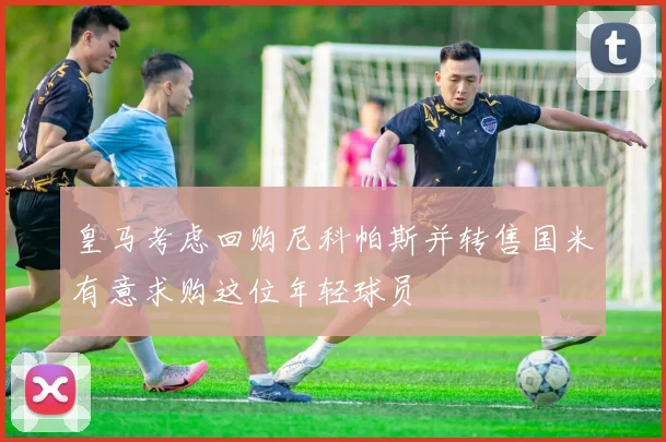 皇马考虑回购尼科帕斯并转售国米有意求购这位年轻球员