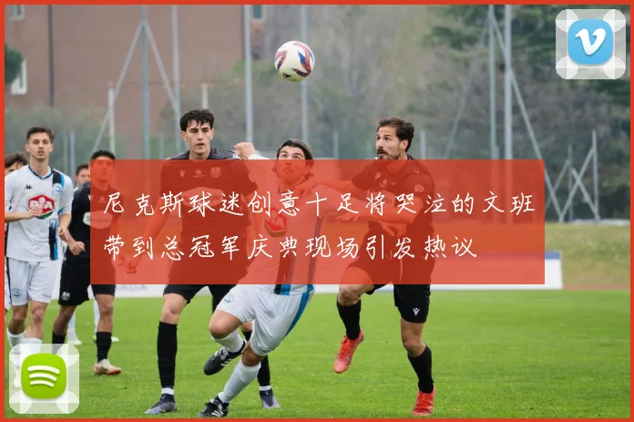 尼克斯球迷创意十足将哭泣的文班带到总冠军庆典现场引发热议