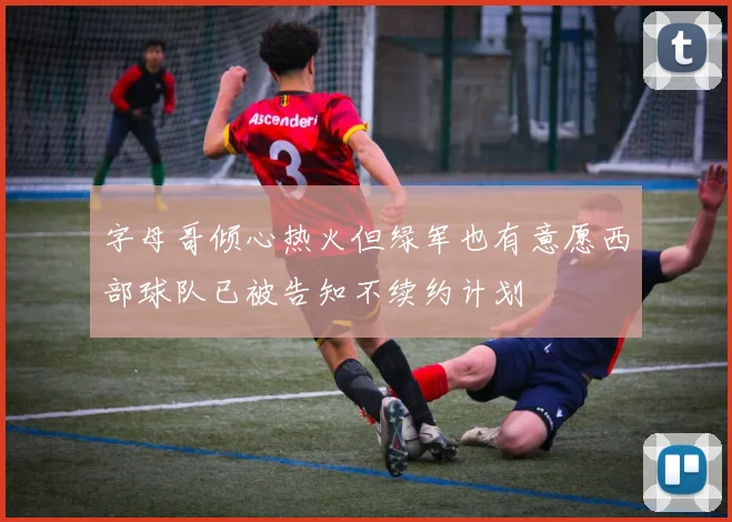 字母哥倾心热火但绿军也有意愿西部球队已被告知不续约计划