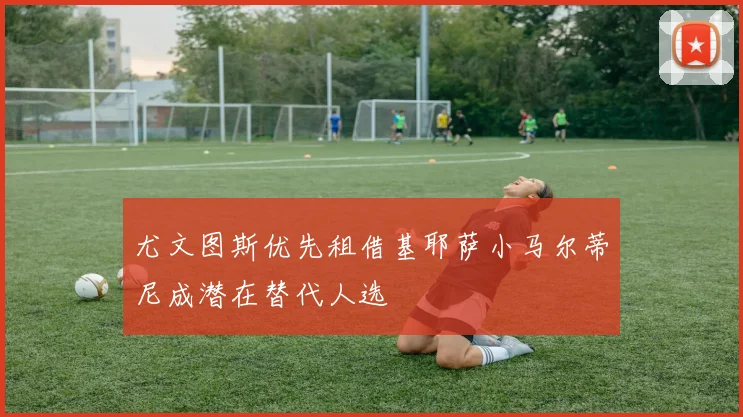 尤文图斯优先租借基耶萨小马尔蒂尼成潜在替代人选