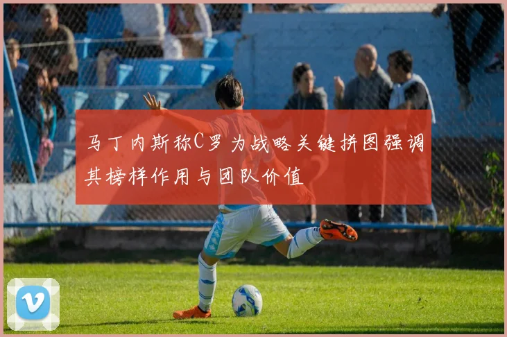 马丁内斯称C罗为战略关键拼图强调其榜样作用与团队价值