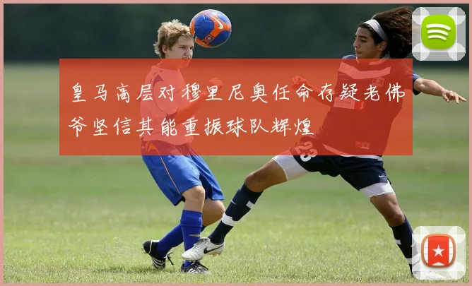 皇马高层对穆里尼奥任命存疑老佛爷坚信其能重振球队辉煌