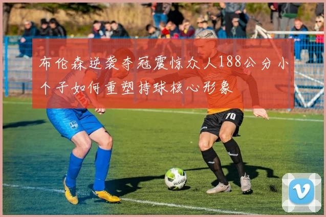 布伦森逆袭夺冠震惊众人188公分小个子如何重塑持球核心形象