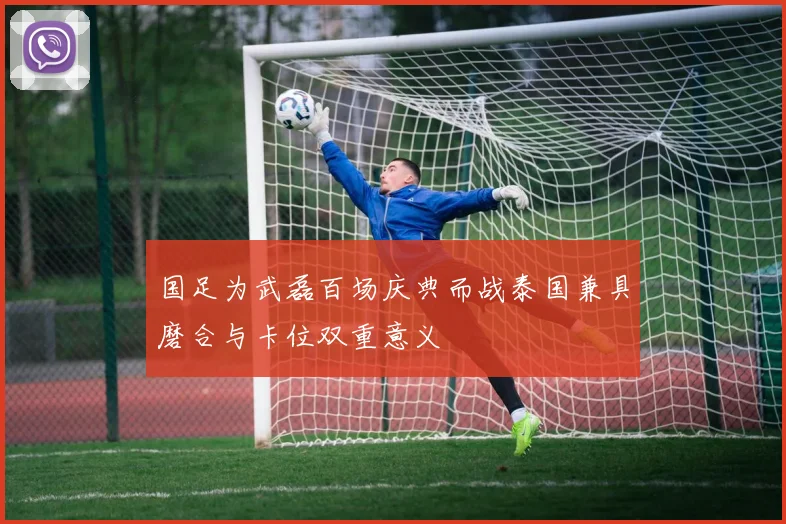 国足为武磊百场庆典而战泰国兼具磨合与卡位双重意义