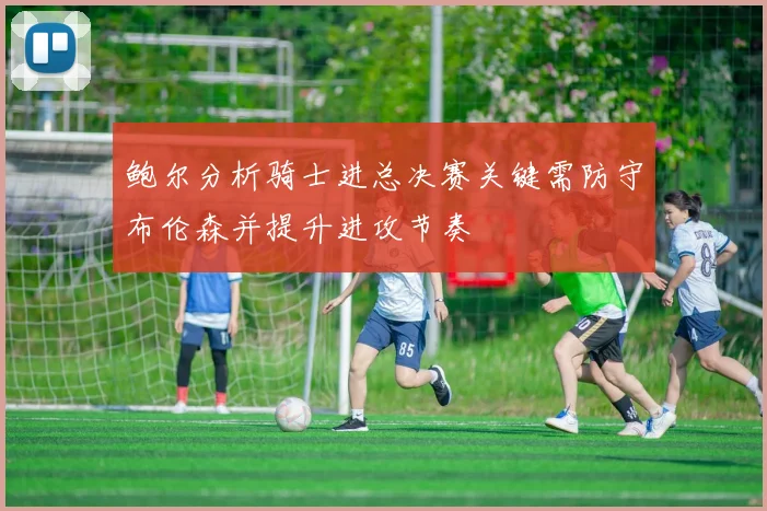 鲍尔分析骑士进总决赛关键需防守布伦森并提升进攻节奏