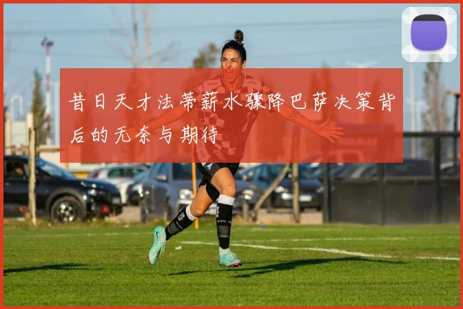 昔日天才法蒂薪水骤降巴萨决策背后的无奈与期待