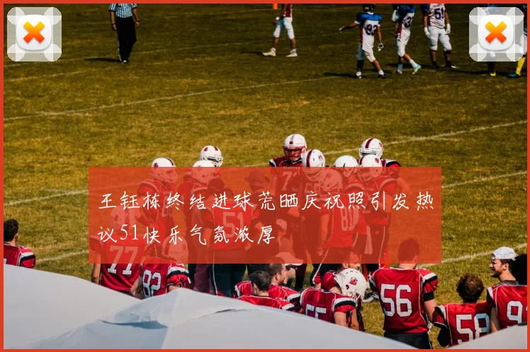 王钰栋终结进球荒晒庆祝照引发热议51快乐气氛浓厚