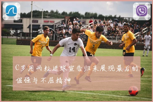 C罗用两粒进球宣告归来展现最后的倔强与不屈精神