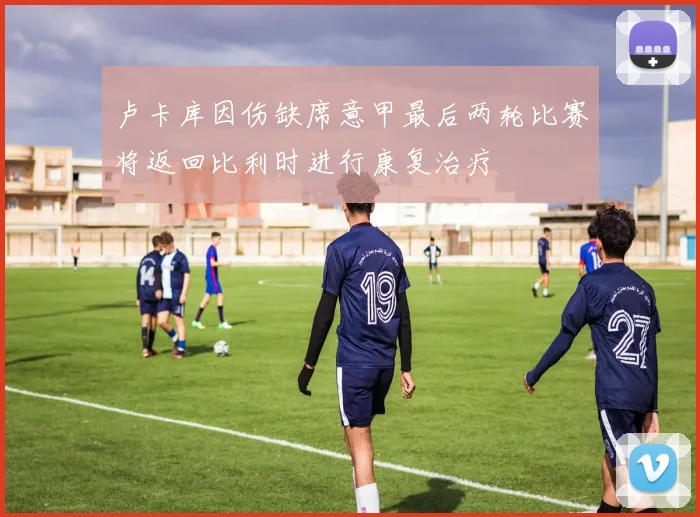 卢卡库因伤缺席意甲最后两轮比赛将返回比利时进行康复治疗