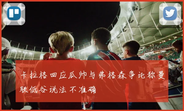 卡拉格回应瓜帅与弗格森争论称曼联低谷说法不准确