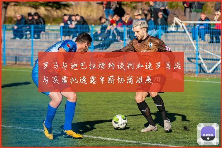 罗马与迪巴拉续约谈判加速罗马诺与莫雷托透露年薪协商进展