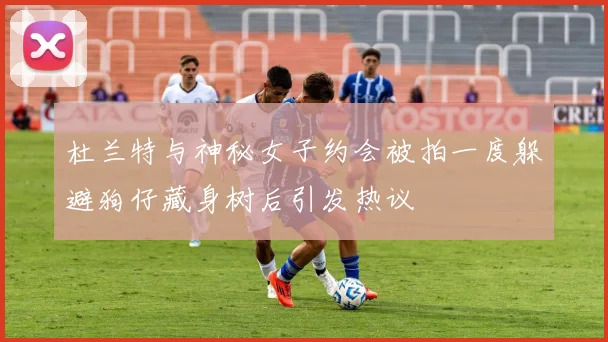 杜兰特与神秘女子约会被拍一度躲避狗仔藏身树后引发热议